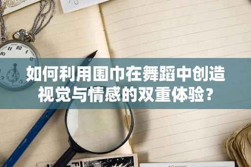如何利用围巾在舞蹈中创造视觉与情感的双重体验？