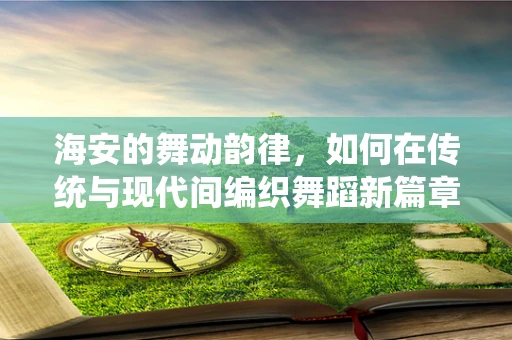 海安的舞动韵律，如何在传统与现代间编织舞蹈新篇章？