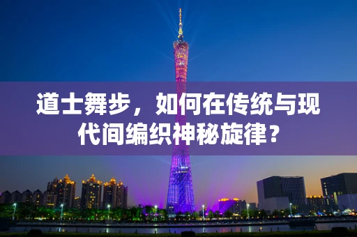 道士舞步，如何在传统与现代间编织神秘旋律？