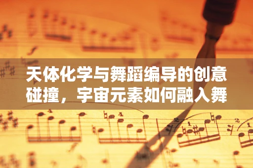 天体化学与舞蹈编导的创意碰撞，宇宙元素如何融入舞蹈语言？