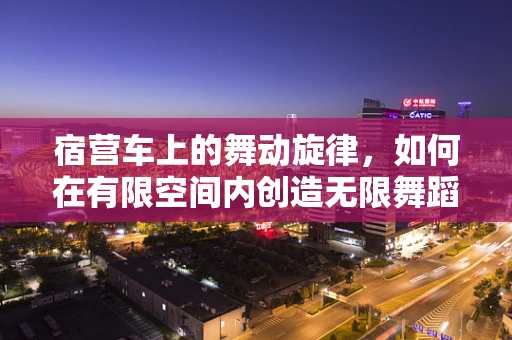 宿营车上的舞动旋律，如何在有限空间内创造无限舞蹈体验？