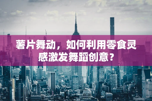 薯片舞动，如何利用零食灵感激发舞蹈创意？