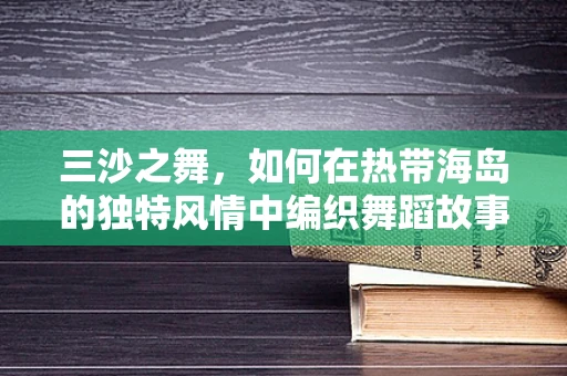 三沙之舞，如何在热带海岛的独特风情中编织舞蹈故事？