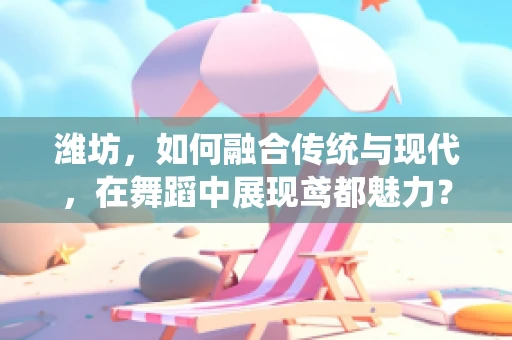 潍坊，如何融合传统与现代，在舞蹈中展现鸢都魅力？