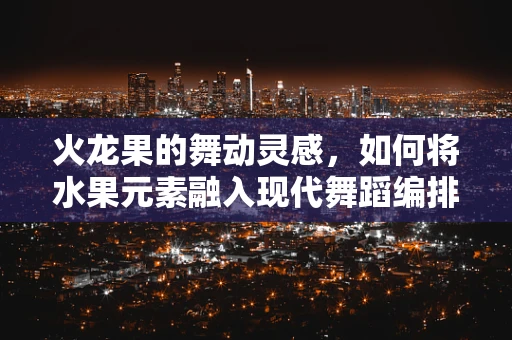 火龙果的舞动灵感，如何将水果元素融入现代舞蹈编排？
