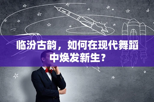 临汾古韵，如何在现代舞蹈中焕发新生？