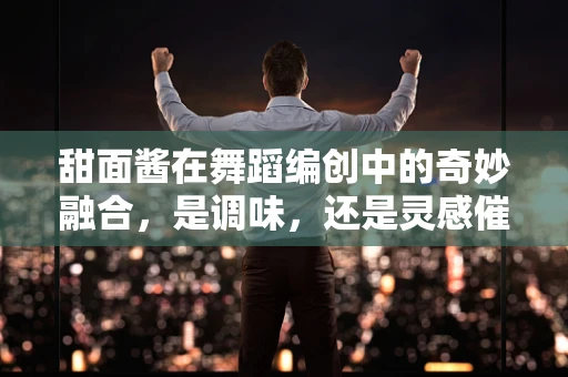 甜面酱在舞蹈编创中的奇妙融合，是调味，还是灵感催化剂？