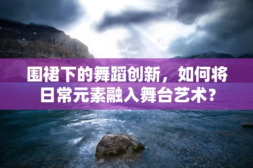 围裙下的舞蹈创新，如何将日常元素融入舞台艺术？