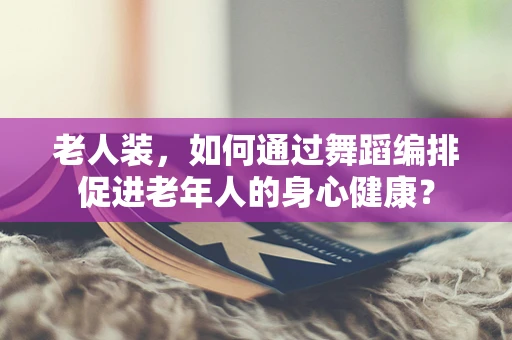 老人装，如何通过舞蹈编排促进老年人的身心健康？