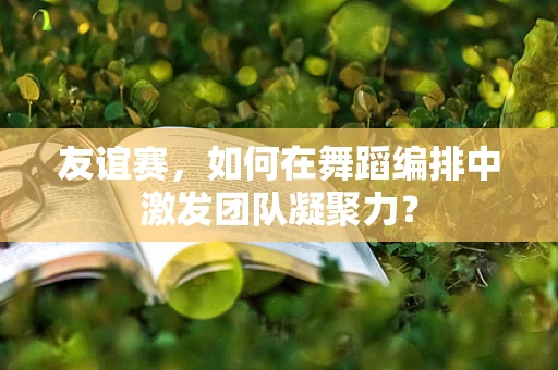 友谊赛，如何在舞蹈编排中激发团队凝聚力？