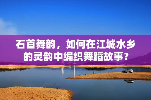 石首舞韵，如何在江城水乡的灵韵中编织舞蹈故事？