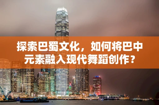探索巴蜀文化，如何将巴中元素融入现代舞蹈创作？