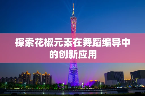 探索花椒元素在舞蹈编导中的创新应用