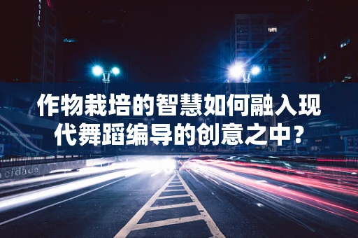 作物栽培的智慧如何融入现代舞蹈编导的创意之中？
