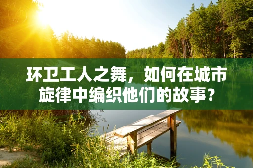 环卫工人之舞，如何在城市旋律中编织他们的故事？