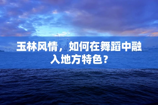玉林风情，如何在舞蹈中融入地方特色？