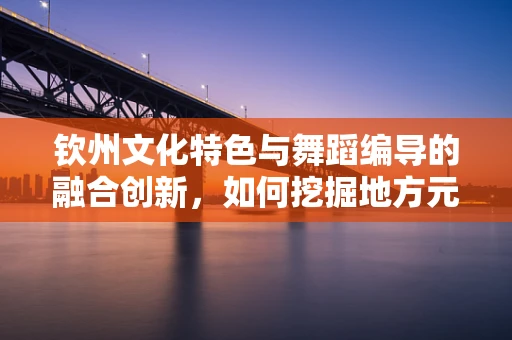 钦州文化特色与舞蹈编导的融合创新，如何挖掘地方元素？