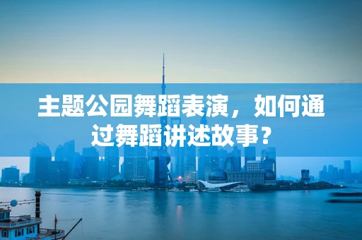 主题公园舞蹈表演，如何通过舞蹈讲述故事？