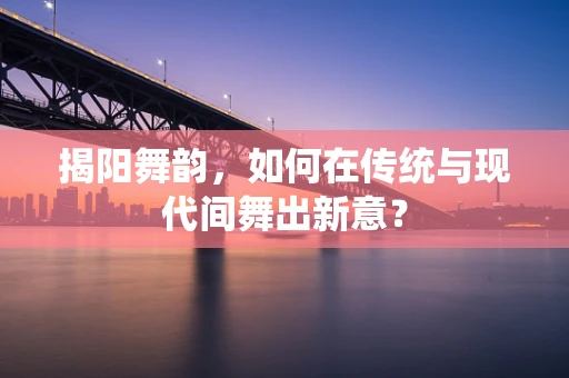 揭阳舞韵，如何在传统与现代间舞出新意？