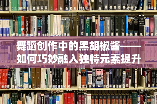 舞蹈创作中的黑胡椒酱——如何巧妙融入独特元素提升作品风味？