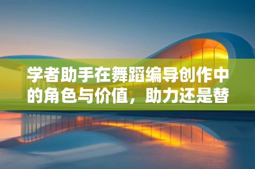 学者助手在舞蹈编导创作中的角色与价值，助力还是替代？