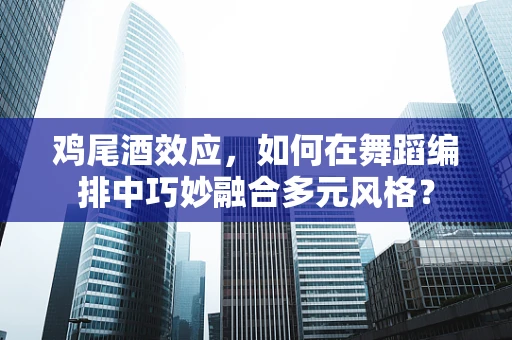 鸡尾酒效应，如何在舞蹈编排中巧妙融合多元风格？