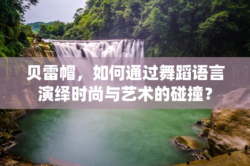 贝雷帽，如何通过舞蹈语言演绎时尚与艺术的碰撞？