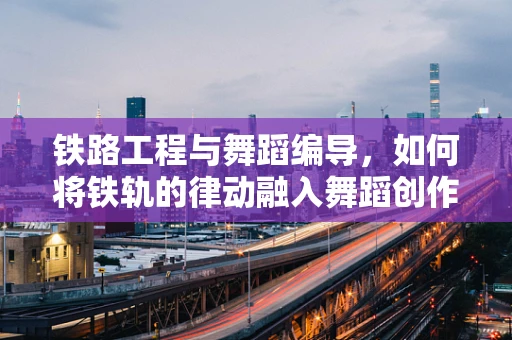 铁路工程与舞蹈编导，如何将铁轨的律动融入舞蹈创作？