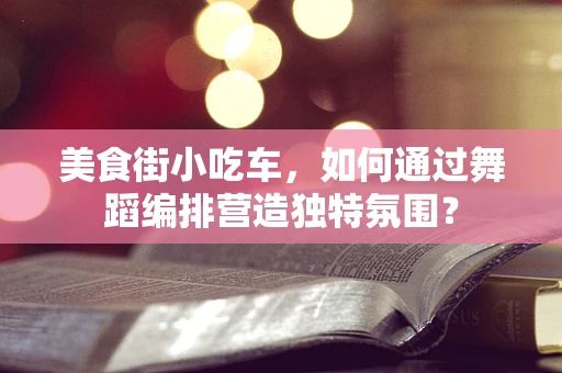美食街小吃车，如何通过舞蹈编排营造独特氛围？