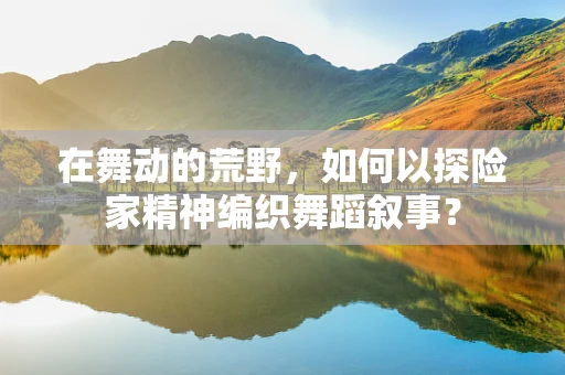 在舞动的荒野，如何以探险家精神编织舞蹈叙事？