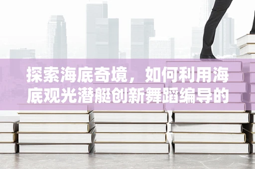 探索海底奇境，如何利用海底观光潜艇创新舞蹈编导的创意视角？