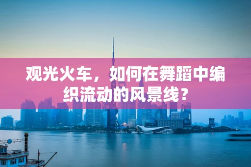观光火车，如何在舞蹈中编织流动的风景线？