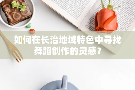 如何在长治地域特色中寻找舞蹈创作的灵感？
