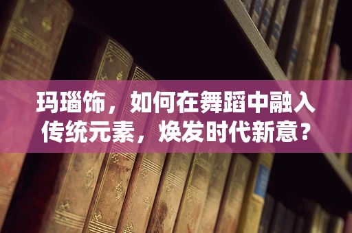 玛瑙饰，如何在舞蹈中融入传统元素，焕发时代新意？