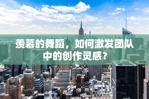 羡慕的舞蹈，如何激发团队中的创作灵感？