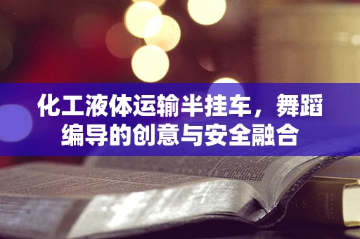 化工液体运输半挂车，舞蹈编导的创意与安全融合