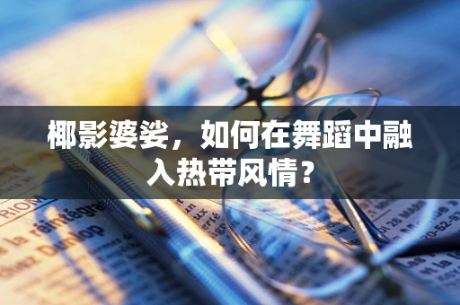 椰影婆娑，如何在舞蹈中融入热带风情？