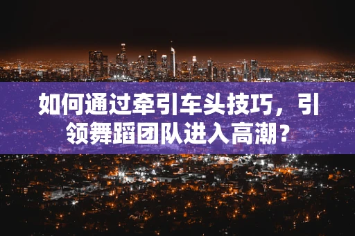 如何通过牵引车头技巧，引领舞蹈团队进入高潮？