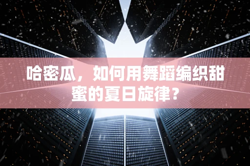 哈密瓜，如何用舞蹈编织甜蜜的夏日旋律？