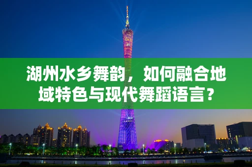 湖州水乡舞韵，如何融合地域特色与现代舞蹈语言？