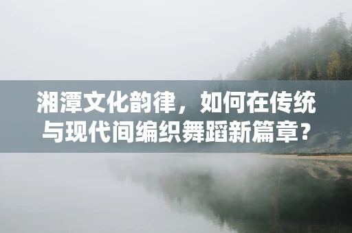 湘潭文化韵律，如何在传统与现代间编织舞蹈新篇章？