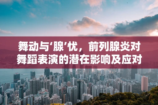 舞动与‘腺’忧，前列腺炎对舞蹈表演的潜在影响及应对策略