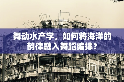 舞动水产学，如何将海洋的韵律融入舞蹈编排？