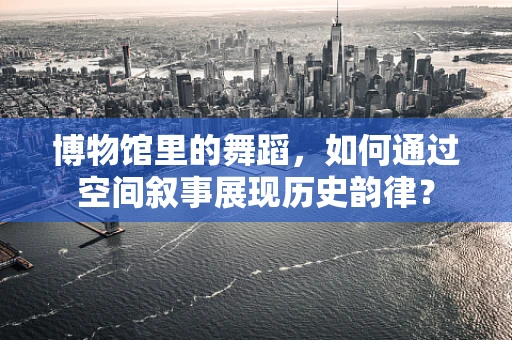 博物馆里的舞蹈，如何通过空间叙事展现历史韵律？