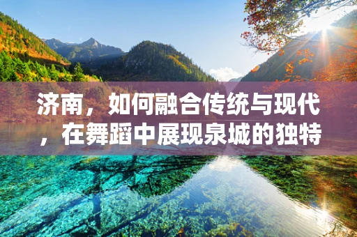 济南，如何融合传统与现代，在舞蹈中展现泉城的独特魅力？