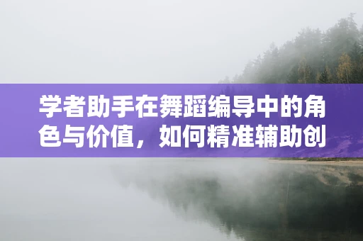 学者助手在舞蹈编导中的角色与价值，如何精准辅助创意与研究的双轮驱动？