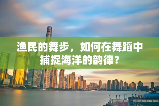 渔民的舞步，如何在舞蹈中捕捉海洋的韵律？