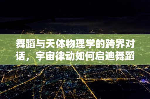 舞蹈与天体物理学的跨界对话，宇宙律动如何启迪舞蹈编创？