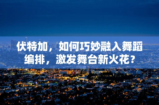 伏特加，如何巧妙融入舞蹈编排，激发舞台新火花？