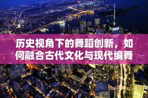历史视角下的舞蹈创新，如何融合古代文化与现代编舞？